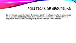 POLÍTICAS DE SEGURIDAD 
• La política de seguridad es un documento de alto nivel que denota el compromiso 
de la gerencia con la seguridad de la información. Contiene la definición de la 
seguridad de la información bajo el punto de vista de cierta entidad 
 