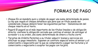FORMAS DE PAGO 
• Cheque Es un mandato puro y simple de pagar una suma determinada de pesos. 
La ley que regula el cheque establece que para que un título pueda ser 
considerado cheque deberá tener las siguientes partes: • Denominación del 
cheque inserta en el texto. 
• Pagaré El pagaré es el más importante de los títulos lineales o de obligación 
directa; contiene la obligación cerrada que contrae el emisor de entregar al 
acreedor o a su orden, una suma determinada de dinero a fecha cierta 
• Tarjetas de Crédito Permiten a su titular adquirir bienes y servicios sin 
efectuar su pago inmediato. Suponen un contrato especial entre el emisor y el 
comerciante o negociante por la que se compromete a pagar las facturas y el 
comerciante o negociante a aceptar los pagos con tarjeta. 
 