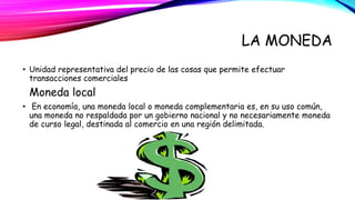 LA MONEDA 
• Unidad representativa del precio de las cosas que permite efectuar 
transacciones comerciales 
Moneda local 
• En economía, una moneda local o moneda complementaria es, en su uso común, 
una moneda no respaldada por un gobierno nacional y no necesariamente moneda 
de curso legal, destinada al comercio en una región delimitada. 
 