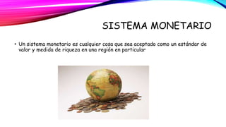 SISTEMA MONETARIO 
• Un sistema monetario es cualquier cosa que sea aceptado como un estándar de 
valor y medida de riqueza en una región en particular 
 