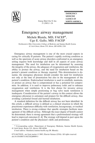 Emerg Med Clin N Am
                                      21 (2003) 1–26




             Emergency airway management
                    Michele Blanda, MD, FACEP*,
                     Ugo E. Gallo, MD, FACEP
        Northeastern Ohio Universities College of Medicine and Summa Health System,
                      41 Arch Street, Room 519, Akron, OH 44304, USA



   Emergency airway management is one of the most crucial aspects in
caring for critically ill patients. The patient’s rapidly evolving condition as
well as the spectrum of acute airway disorders confronted in an emergency
setting requires both knowledge and skill in all aspects of acute airway
management. The need for intubation can be determined by assessing
the integrity of the airway, the adequacy of oxygenation and ventilation, the
ability to protect the airway, and the need for intubation based on the
patient’s present condition or therapy required. This determination is dy-
namic; the emergency physician should consider the need for intubation
not only at the time of presentation but also in the management of the
patient’s condition. Endotracheal intubation is used to establish, maintain,
or protect an airway that is compromised or has a potential for compro-
mise. In addition, it is used to improve pulmonary toilet and to enhance
oxygenation and ventilation. It is the ﬁrst choice for invasive airway
management when simple positioning or bag valve mask ventilation is
inadequate. Consideration of the patient’s airway in this context allows the
emergency physician to anticipate and prepare for the diﬃcult airway, thus
avoiding a potential forced and hurried intubation.
   A standard deﬁnition for the diﬃcult airway has not been identiﬁed. In
this article, a diﬃcult airway is deﬁned as a clinical situation in which the
practitioner experiences diﬃculty with ventilation, laryngoscopy, or tracheal
intubation. There is strong evidence that speciﬁc strategies facilitate man-
agement of the diﬃcult airway. Although the exact degree of beneﬁt cannot
be determined, there is strong agreement that a preformulated strategy will
lead to improved outcomes [1–4]. The strategy will depend in part upon the
patient’s condition and the physician’s skills and preferences.

   * Corresponding author. Department of Emergency Medicine, Summa Health System,
41 Arch Street, Room 519, Akron, OH 44304.
   E-mail address: blandam@summa-health.org (M. Blanda).

0733-8627/03/$ - see front matter Ó 2003, Elsevier Science (USA). All rights reserved.
doi:10.1016/S0733-8627(02)00089-5
 