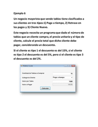 Ejemplo 6
Un negocio mayorista que vende tablas tiene clasificados a
sus clientes en tres tipos:1) Paga a tiempo, 2) Retraso en
los pagos y 3) Cliente Nuevo.
Este negocio necesita un programa que dado el número de
tablas que un cliente compra, el precio unitario y el tipo de
cliente, calcule el precio total que dicho cliente debe
pagar, considerando un descuento.
Si el cliente es tipo 1 el descuento es del 15%, si el cliente
es tipo 2 el descuento es del 5%, pero si el cliente es tipo 3
el descuento es del 2%.