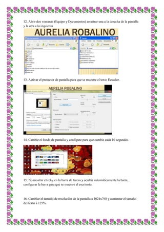 12. Abrir dos ventanas (Equipo y Documentos) arrastrar una a la derecha de la pantalla
y la otra a la izquierda

13. Activar el protector de pantalla para que se muestre el texto Ecuador.

14. Cambie el fondo de pantalla y configure para que cambie cada 10 segundos

15. No mostrar el reloj en la barra de tareas y ocultar automáticamente la barra,
configurar la barra para que se muestre el escritorio.

16. Cambiar el tamaño de resolución de la pantalla a 1024x768 y aumentar el tamaño
del texto a 125%.

 