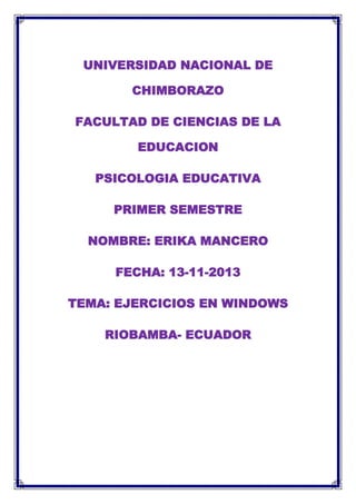UNIVERSIDAD NACIONAL DE
CHIMBORAZO
FACULTAD DE CIENCIAS DE LA
EDUCACION
PSICOLOGIA EDUCATIVA
PRIMER SEMESTRE
NOMBRE: ERIKA MANCERO
FECHA: 13-11-2013
TEMA: EJERCICIOS EN WINDOWS
RIOBAMBA- ECUADOR

 