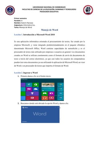 UNIVERSIDAD NACIONAL DE CHIMBORAZO
FACULTAD DE CIENCIAS DE LA EDUCACIÓN, HUMANAS Y TECNOLOGÍAS
PSICOLOGÍA EDUCATIVA
Primer semestre
Paralelo: A
Nombre: Katerin Naranjo
Asignatura: Informática tics.
Tema: Manejo de Word
Manejo de Word
Lección 1. Introducción a Microsoft Word 2010
Es una aplicación informática orientada al procesamiento de textos, fue creado por la
empresa Microsoft, y viene integrado predeterminadamente en el paquete ofimático
denominado Microsoft Office, Word contiene capacidades de autoedición y es el
procesador de textos más utilizado por empresas o usuarios en general. Los documentos
creados en Word se utilizan comúnmente como el formato de envío de documentos de
texto a través del correo electrónico, ya que casi todos los usuarios de computadoras
pueden leer estos documentos ya sea utilizando la aplicación de Microsoft Word, un visor
de Word o un procesador de textos que importa el formato de Word.
Lección 2. Ingresar a Word
1. Primero damos clic en el botón inicio.
2. Buscamos donde está ubicado la opción Word y damos clic.
 