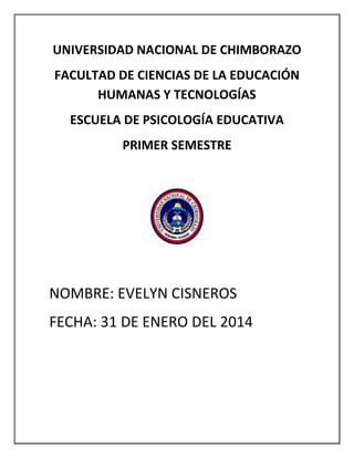 UNIVERSIDAD NACIONAL DE CHIMBORAZO
FACULTAD DE CIENCIAS DE LA EDUCACIÓN
HUMANAS Y TECNOLOGÍAS
ESCUELA DE PSICOLOGÍA EDUCATIVA
PRIMER SEMESTRE

NOMBRE: EVELYN CISNEROS
FECHA: 31 DE ENERO DEL 2014

 