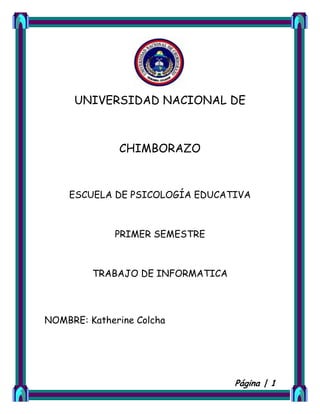UNIVERSIDAD NACIONAL DE

CHIMBORAZO

ESCUELA DE PSICOLOGÍA EDUCATIVA

PRIMER SEMESTRE

TRABAJO DE INFORMATICA

NOMBRE: Katherine Colcha

Página | 1

 