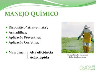 MANEJO QUÍMICO
 Dispositivo “atrai-e-mata’’;
 Armadilhas;
 Aplicação Preventiva;
 Aplicação Corretiva;
 Mais usual: Alta eficiência
Ação rápida
Fonte: Yamaho Incoprom
Pulverizadores, 2016.
 