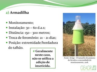2) Armadilha
 Monitoramento;
 Instalação: 30 – 60 d.a.s;
 Distância: 150 - 300 metros;
 Troca de feromônio: 21 - 21 dias;
 Posição: extremidade/bordadura
do talhão.
# Geralmente
neste caso,
não se utiliza a
adição de
inseticida.
Fonte: Artigo - O tamanho do prejuízo
do bicudo e a necessidade do
monitoramento, 2018.
 