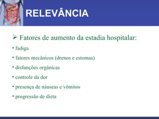 RELEVÂNCIA Fatores de aumento da estadia hospitalar:  fadiga fatores mecânicos (drenos e estomas) disfunções orgânicas controle da dor presença de náuseas e vômitos progressão de dieta   