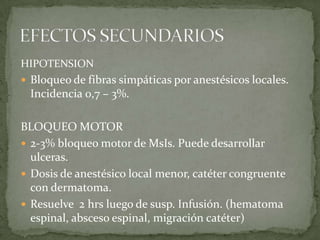HIPOTENSION
 Bloqueo de fibras simpáticas por anestésicos locales.
 Incidencia 0,7 – 3%.

BLOQUEO MOTOR
 2-3% bloqueo motor de MsIs. Puede desarrollar
  ulceras.
 Dosis de anestésico local menor, catéter congruente
  con dermatoma.
 Resuelve 2 hrs luego de susp. Infusión. (hematoma
  espinal, absceso espinal, migración catéter)
 