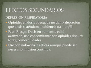 DEPRESIÓN RESPIRATORIA
 Opioides en dosis adecuada no dan > depresión
  que dosis sistémicas. Incidencia 0,1 – 0,9%
 Fact. Riesgo: Dosis en aumento, edad
  avanzada, uso concomitante con opioides sist., cx
  torax, comorbilidades
 Uso con naloxona es eficaz aunque puede ser
  necesario infusión continua.
 