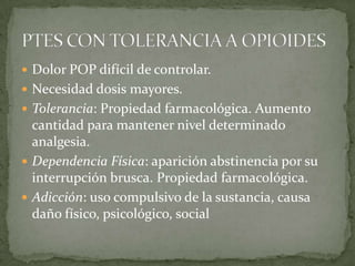 Dolor POP difícil de controlar.
 Necesidad dosis mayores.
 Tolerancia: Propiedad farmacológica. Aumento
  cantidad para mantener nivel determinado
  analgesia.
 Dependencia Física: aparición abstinencia por su
  interrupción brusca. Propiedad farmacológica.
 Adicción: uso compulsivo de la sustancia, causa
  daño físico, psicológico, social
 