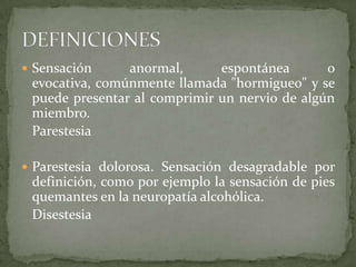  Sensación     anormal,      espontánea       o
 evocativa, comúnmente llamada "hormigueo" y se
 puede presentar al comprimir un nervio de algún
 miembro.
 Parestesia

 Parestesia dolorosa. Sensación desagradable por
 definición, como por ejemplo la sensación de pies
 quemantes en la neuropatía alcohólica.
 Disestesia
 