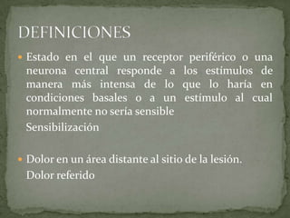  Estado en el que un receptor periférico o una
 neurona central responde a los estímulos de
 manera más intensa de lo que lo haría en
 condiciones basales o a un estímulo al cual
 normalmente no sería sensible
 Sensibilización

 Dolor en un área distante al sitio de la lesión.
 Dolor referido
 
