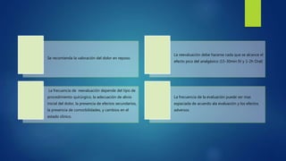 Se recomienda la valoración del dolor en reposo.
La reevaluación debe hacerse cada que se alcance el
efecto pico del analgésico (15-30min IV y 1-2h Oral)
La frecuencia de reevaluación depende del tipo de
procedimiento quirúrgico, la adecuación de alivio
inicial del dolor, la presencia de efectos secundarios,
la presencia de comorbilidades, y cambios en el
estado clínico.
La frecuencia de la evaluación puede ser mas
espaciada de acuerdo ala evaluación y los efectos
adversos
 