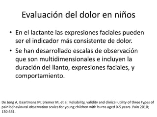 Evaluación del dolor en niños
• En el lactante las expresiones faciales pueden
ser el indicador más consistente de dolor.
• Se han desarrollado escalas de observación
que son multidimensionales e incluyen la
duración del llanto, expresiones faciales, y
comportamiento.
De Jong A, Baartmans M, Bremer M, et al. Reliability, validity and clinical utility of three types of
pain behavioural observation scales for young children with burns aged 0-5 years. Pain 2010;
150:561.
 