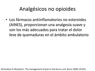 Analgésicos no opioides
• Los fármacos antiinflamatorios no esteroides
(AINES), proporcionan una analgesia suave y
son los más adecuados para tratar el dolor
leve de quemaduras en el ámbito ambulatorio
Richardson P, Mustard L. The management of pain in the burns unit. Burns 2009; 35:921.
 