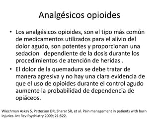 Analgésicos opioides
• Los analgésicos opioides, son el tipo más común
de medicamentos utilizados para el alivio del
dolor agudo, son potentes y proporcionan una
sedacion dependiente de la dosis durante los
procedimientos de atención de heridas .
• El dolor de la quemadura se debe tratar de
manera agresiva y no hay una clara evidencia de
que el uso de opioides durante el control agudo
aumente la probabilidad de dependencia de
opiáceos.
Wiechman Askay S, Patterson DR, Sharar SR, et al. Pain management in patients with burn
injuries. Int Rev Psychiatry 2009; 21:522.
 
