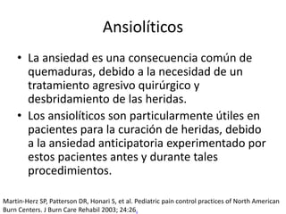 • La ansiedad es una consecuencia común de
quemaduras, debido a la necesidad de un
tratamiento agresivo quirúrgico y
desbridamiento de las heridas.
• Los ansiolíticos son particularmente útiles en
pacientes para la curación de heridas, debido
a la ansiedad anticipatoria experimentado por
estos pacientes antes y durante tales
procedimientos.
Ansiolíticos
Martin-Herz SP, Patterson DR, Honari S, et al. Pediatric pain control practices of North American
Burn Centers. J Burn Care Rehabil 2003; 24:26.
 