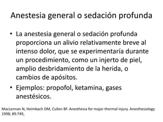 Anestesia general o sedación profunda
• La anestesia general o sedación profunda
proporciona un alivio relativamente breve al
intenso dolor, que se experimentaría durante
un procedimiento, como un injerto de piel,
amplio desbridamiento de la herida, o
cambios de apósitos.
• Ejemplos: propofol, ketamina, gases
anestésicos.
MacLennan N, Heimbach DM, Cullen BF. Anesthesia for major thermal injury. Anesthesiology
1998; 89:749.
 