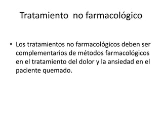 Tratamiento no farmacológico
• Los tratamientos no farmacológicos deben ser
complementarios de métodos farmacológicos
en el tratamiento del dolor y la ansiedad en el
paciente quemado.
 