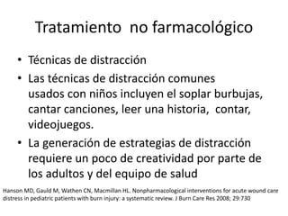 • Técnicas de distracción
• Las técnicas de distracción comunes
usados ​​con niños incluyen el soplar burbujas,
cantar canciones, leer una historia, contar,
videojuegos.
• La generación de estrategias de distracción
requiere un poco de creatividad por parte de
los adultos y del equipo de salud
Tratamiento no farmacológico
Hanson MD, Gauld M, Wathen CN, Macmillan HL. Nonpharmacological interventions for acute wound care
distress in pediatric patients with burn injury: a systematic review. J Burn Care Res 2008; 29:730
 