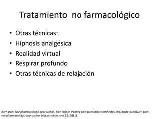 • Otras técnicas:
• Hipnosis analgésica
• Realidad virtual
• Respirar profundo
• Otras técnicas de relajación
Tratamiento no farmacológico
Burn pain: Nonpharmacologic approaches. Pain ladder treating pain painladder.com/index.php/acute-pain/burn-pain-
nonpharmacologic-approaches (Accessed on June 22, 2011).
 