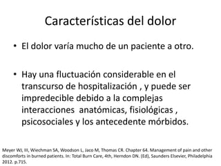 Características del dolor
• El dolor varía mucho de un paciente a otro.
• Hay una fluctuación considerable en el
transcurso de hospitalización , y puede ser
impredecible debido a la complejas
interacciones anatómicas, fisiológicas ,
psicosociales y los antecedente mórbidos.
Meyer WJ, III, Wiechman SA, Woodson L, Jaco M, Thomas CR. Chapter 64. Management of pain and other
discomforts in burned patients. In: Total Burn Care, 4th, Herndon DN. (Ed), Saunders Elsevier, Philadelphia
2012. p.715.
 