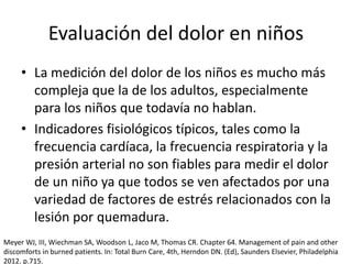 Evaluación del dolor en niños
• La medición del dolor de los niños es mucho más
compleja que la de los adultos, especialmente
para los niños que todavía no hablan.
• Indicadores fisiológicos típicos, tales como la
frecuencia cardíaca, la frecuencia respiratoria y la
presión arterial no son fiables para medir el dolor
de un niño ya que todos se ven afectados por una
variedad de factores de estrés relacionados con la
lesión por quemadura.
Meyer WJ, III, Wiechman SA, Woodson L, Jaco M, Thomas CR. Chapter 64. Management of pain and other
discomforts in burned patients. In: Total Burn Care, 4th, Herndon DN. (Ed), Saunders Elsevier, Philadelphia
2012. p.715.
 