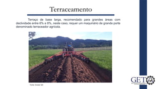 Terraceamento
Terraço de base larga, recomendado para grandes áreas com
declividade entre 6% e 8%, neste caso, requer um maquinário de grande porte
denominado terraceador agrícola.
Fonte: Emater GO
 