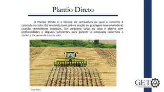 Plantio Direto
O Plantio Direto é a técnica de semeadura na qual a semente é
colocada no solo não revolvido (sem prévia aração ou gradagem leve niveladora)
usando semeadeiras especiais. Um pequeno sulco ou cova é aberto com
profundidades e larguras suficientes para garantir a adequada cobertura e
contato da semente com o solo.
Fonte: Rijeza
 