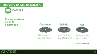 14
REGULAGEM DE SEMEADORA
EM CINCO PASSOS
PASSO 1
Checar os discos
de corte
de palhada.
Abre sulcos
de até 9cm;
Abre sulcos
de até 5cm;
Abre sulcos
de até 3cm.
Ondulado Estriado Liso
Fonte: GPD, 2023.
 