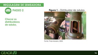 16
REGULAGEM DE SEMEADORA
EM CINCO PASSOS
PASSO 2
Checar os
distribuidores
de adubo.
Figura 1 – Distribuidor de adubo.
Fonte: Thaís Moreira, 2023.
 