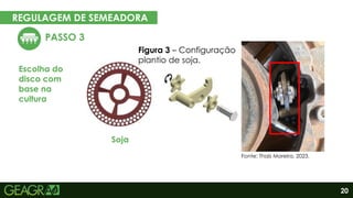 20
REGULAGEM DE SEMEADORA
EM CINCO PASSOS
PASSO 3
Escolha do
disco com
base na
cultura
Eixo motor
Eixo movido
Figura 3 – Configuração
plantio de soja.
Soja
Fonte: Thaís Moreira, 2023.
 