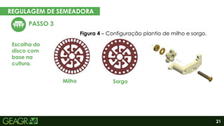 21
REGULAGEM DE SEMEADORA
EM CINCO PASSOS
PASSO 3
Escolha do
disco com
base na
cultura.
Eixo motor
Eixo movido
Milho
Figura 4 – Configuração plantio de milho e sorgo.
Sorgo
 