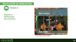 22
REGULAGEM DE SEMEADORA
EM CINCO PASSOS
PASSO 3
Regular a
distribuição
de sementes.
Eixo motor
Eixo movido
Fonte: Thaís Moreira, 2023.
Eixo motor
Eixo movido
 