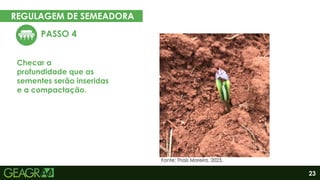 23
REGULAGEM DE SEMEADORA
EM CINCO PASSOS
PASSO 4
Checar a
profundidade que as
sementes serão inseridas
e a compactação.
Eixo motor
Eixo movido
Fonte: Thaís Moreira, 2023.
 