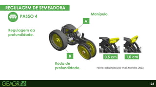 24
REGULAGEM DE SEMEADORA
PASSO 4
Regulagem da
profundidade.
Eixo movido
A
B 0,5 cm 1,0 cm
Roda de
profundidade.
Manípulo.
Fonte: adaptado por Thaís Moreira, 2023.
 