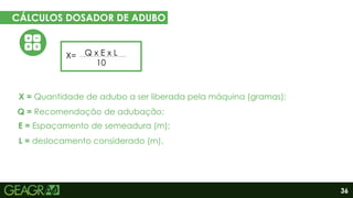 36
CÁLCULOS DOSADOR DE ADUBO
EM CINCO PASSOS
Eixo motor
Eixo movido
Q x E x L
10
X=
X = Quantidade de adubo a ser liberada pela máquina (gramas);
E = Espaçamento de semeadura (m);
L = deslocamento considerado (m).
Q = Recomendação de adubação;
 