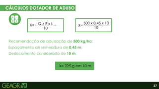 37
CÁLCULOS DOSADOR DE ADUBO
EM CINCO PASSOS
Eixo motor
Eixo movido
Q x E x L
10
X=
Espaçamento de semeadura de 0,45 m;
Deslocamento considerado de 10 m.
Recomendação de adubação de 500 kg/ha;
X=
500 x 0,45 x 10
10
X= 225 g em 10 m.
 