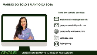 Entre em contato conosco:
geagraufg.wordpress.com
geagracontato@gmail.com
GEAGRA UFG
@geagraufg
UNINDO CONHECIMENTO EM PROL DA AGRICULTURA!
MANEJO DO SOLO E PLANTIO DA SOJA
thaismsilvasouza@gmail.com
 