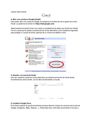 nuestro video tutorial. 
4. Abrir una cuenta en Google (Gmail). 
Para poder abrir una cuenta en Google nos dirigimos a la dirección de su gestor de correo 
Gmail. La podemos encontrar en https://mail.google.com/ 
Seleccionamos la opción Crear una cuenta y completamos los datos que Gmail nos solicita. 
Ten en cuenta que te pedirá una dirección de correo alternativa como medida de seguridad 
para proteger tu cuenta de Gmail, además de un número de teléfono móvil. 
5. Acceder a tu cuenta de Gmail. 
Una vez creada la cuenta de correo electrónico accedemos al servicio de Gmail donde 
encontraremos varios emails, uno de ellos de bienvenida a la suite. 
6. Localizar Google Drive. 
En la barra superior de gmail encontrarás accesos directos a todos los servicios de la suite de 
Google. (Imágenes, Maps, Noticias,...). Observalos bien, entre ellos encontrarás el acceso a 
 