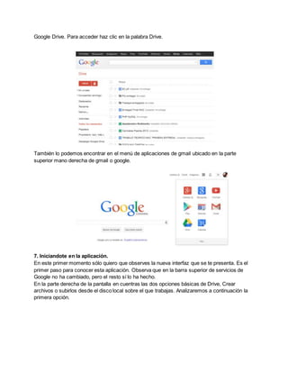 Google Drive. Para acceder haz clic en la palabra Drive. 
También lo podemos encontrar en el menú de aplicaciones de gmail ubicado en la parte 
superior mano derecha de gmail o google. 
7. Iniciandote en la aplicación. 
En este primer momento sólo quiero que observes la nueva interfaz que se te presenta. Es el 
primer paso para conocer esta aplicación. Observa que en la barra superior de servicios de 
Google no ha cambiado, pero el resto sí lo ha hecho. 
En la parte derecha de la pantalla en cuentras las dos opciones básicas de Drive, Crear 
archivos o subirlos desde el disco local sobre el que trabajas. Analizaremos a continuación la 
primera opción. 
 