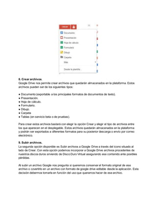 8. Crear archivos. 
Google Drive nos permite crear archivos que quedarán almacenados en la plataforma. Estos 
archivos pueden ser de los siguientes tipos: 
● Documento (exportable a los principales formatos de documentos de texto). 
● Presentación. 
● Hoja de cálculo. 
● Formulario. 
● Dibujo. 
● Carpeta 
● Tablas (en servicio beta o de pruebas). 
Para crear estos archivos bastará con elegir la opción Crear y elegir el tipo de archivos entre 
los que aparecen en el desplegable. Estos archivos quedarán almacenados en la plataforma 
y podrán ser exportados a diferentes formatos para su posterior descarga o envío por correo 
electrónico. 
9. Subir archivos. 
La segunda opción disponible es Subir archivos a Google Drive a través del icono situado al 
lado de Crear. Con esta opción podemos incorporar a Google Drive archivos procedentes de 
nuestros discos duros sirviendo de Disco Duro Virtual asegurando ese contenido ante posibles 
pérdidas. 
Al subir un archivo Google nos pregunta si queremos conservar el formato original de ese 
archivo o covertirlo en un archivo con formato de google drive editable desde la aplicación. Esta 
decisión debermos tomarla en función del uso que queramos hacer de ese archivo. 
 