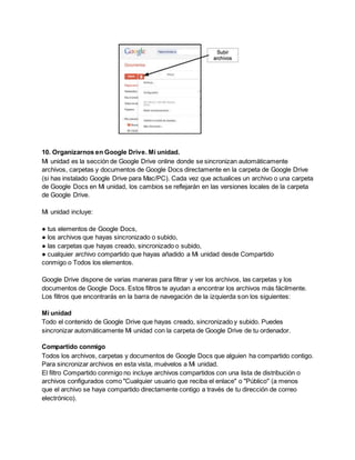 10. Organizarnos en Google Drive. Mi unidad. 
Mi unidad es la sección de Google Drive online donde se sincronizan automáticamente 
archivos, carpetas y documentos de Google Docs directamente en la carpeta de Google Drive 
(si has instalado Google Drive para Mac/PC). Cada vez que actualices un archivo o una carpeta 
de Google Docs en Mi unidad, los cambios se reflejarán en las versiones locales de la carpeta 
de Google Drive. 
Mi unidad incluye: 
● tus elementos de Google Docs, 
● los archivos que hayas sincronizado o subido, 
● las carpetas que hayas creado, sincronizado o subido, 
● cualquier archivo compartido que hayas añadido a Mi unidad desde Compartido 
conmigo o Todos los elementos. 
Google Drive dispone de varias maneras para filtrar y ver los archivos, las carpetas y los 
documentos de Google Docs. Estos filtros te ayudan a encontrar los archivos más fácilmente. 
Los filtros que encontrarás en la barra de navegación de la izquierda son los siguientes: 
Mi unidad 
Todo el contenido de Google Drive que hayas creado, sincronizado y subido. Puedes 
sincronizar automáticamente Mi unidad con la carpeta de Google Drive de tu ordenador. 
Compartido conmigo 
Todos los archivos, carpetas y documentos de Google Docs que alguien ha compartido contigo. 
Para sincronizar archivos en esta vista, muévelos a Mi unidad. 
El filtro Compartido conmigo no incluye archivos compartidos con una lista de distribución o 
archivos configurados como "Cualquier usuario que reciba el enlace" o "Público" (a menos 
que el archivo se haya compartido directamente contigo a través de tu dirección de correo 
electrónico). 
 