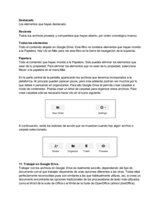 Destacado 
Los elementos que hayas destacado. 
Reciente 
Todos tus archivos privados y compartidos que hayas abierto, por orden cronológico inverso. 
Todos los elementos 
Todo el contenido alojado en Google Drive. Este filtro no contiene elementos que hayas movido 
a la Papelera. Haz clic en Más para ver este filtro en la barra de navegación de la izquierda. 
Papelera 
Todo el contenido que hayas movido a la Papelera. Solo puedes eliminar los elementos que 
sean de tu propiedad. Para eliminar los elementos que no sean de tu propiedad, selecciona 
Mover a la papelera en el menú Más. 
En la parte central de la pantalla aparecerán los archivos que tenemos incorporados a la 
plataforma. Al principio pueden parecer pocos, pero más adelante podrían ser muchos por lo 
que debes ir pensando en organizarlos. Para ello Google Drive te permite crear carpetas a 
modo de contenedor. Podrás crear un árbol de carpetas para organizar estos archivos. Para 
crear carpetas sólo es necesario hacer clic en el icono siguiente: 
A continuación, verás los botones de acción que se muestran cuando hay algún archivo o 
carpeta seleccionado: 
11. Trabajar en Google Drive. 
Trabajar con los archivos en Google Drive es realmente sencillo, dependiendo del tipo de 
documento con el que trabajes dispondrás de unas opciones diferentes a las otras. Todas ellas 
perfectamente reconocibles pues son similares a las que habitualmente utilizas, así, si creas un 
documento encontrarás las opciones tradicionales de los procesadores de texto más utilizados 
como el Word de la suite de Office o el Write de la Suite de OpenOffice (ahora LibreOffice). 
 