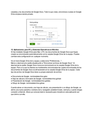 carpetas y los documentos de Google Docs. Todo lo que crees, sincronices o subas en Google 
Drive empieza siendo privado. 
12. Aplicaciones para PC y Sistemas Operativos en Móviles. 
Si has instalado Google Drive para Mac o PC, los documentos de Google Docs que hayas 
creado se sincronizarán automáticamente con la carpeta Google Drive de tu equipo. Puedes 
cambiar esta configuración en cualquier momento: 
Ve al menú Google Drive de tu equipo y selecciona "Preferencias...". 
Marca o desmarca la casilla situada junto a "Sincronizar archivos de Google Docs". Si 
desmarcas la casilla, Google Docs nunca se sincronizará con la carpeta Google Drive de tu 
equipo. Pero si lo que te interesa es mantenerlos sincronizados las copias sincronizadas de los 
documentos de Google Docs se almacenarán en la carpeta Google Drive de tu equipo. Cada 
tipo de archivo de Google Docs tiene su propia extensión de archivo: 
● Documento de Google: nombredelarchivo.gdoc 
● Hoja de cálculo o formulario de Google: nombredelarchivo.gsheet 
● Presentación de Google: nombredelarchivo.gslides 
● Dibujo de Google: nombredelarchivo.gdraw 
Cuando abras un documento, una hoja de cálculo, una presentación o un dibujo de Google, se 
abrirá una nueva pestaña o ventana de tu navegador predeterminado, siempre y cuando tengas 
conexión a Internet. Ahora ya conoces todo lo necesario para iniciarte en esta aplicación así 
que ánimo con ella. 
