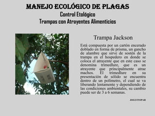 MANEJO ECOLÓGICO DE PLAGAS
            Control Etológico
   Trampas con Atrayentes Alimenticios

                            Trampa Jackson
                     Está compuesta por un cartón encerado
                     doblado en forma de prisma, un gancho
                     de alambre que sirve de sostén de la
                     trampa en el hospedero en donde se
                     coloca el atrayente que en este caso se
                     denomina trimedlure, que es un
                     atrayente que principalmente atrae
                     machos. El trimedlure en su
                     presentación de sólido se encuentra
                     dentro de un polímetro, el cual se va
                     liberando lentamente y dependiendo de
                     las condiciones ambientales, su cambio
                     puede ser de 3 a 6 semanas.
                                                  JOGUITOPAR
 