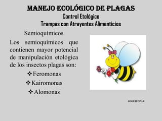 MANEJO ECOLÓGICO DE PLAGAS
                      Control Etológico
             Trampas con Atrayentes Alimenticios
      Semioquímicos
Los semioquímicos que
contienen mayor potencial
de manipulación etológica
de los insectos plagas son:
       Feromonas
      Kairomonas
        Alomonas
                                                   JOGUITOPAR
 